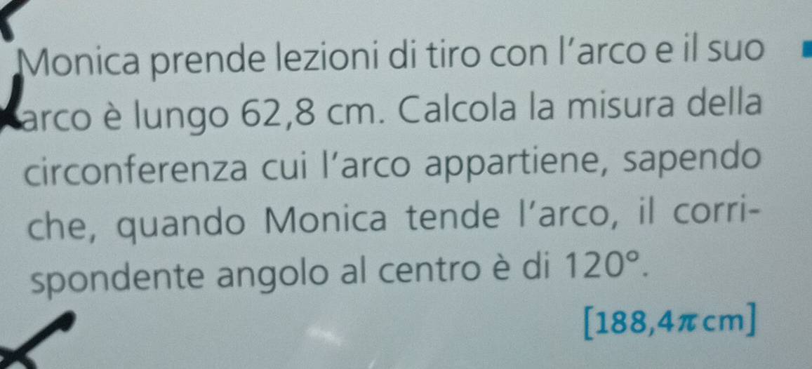 Monica prende lezioni di tiro con l’arco e il suo 
arco è lungo 62,8 cm. Calcola la misura della 
circonferenza cui l’arco appartiene, sapendo 
che, quando Monica tende l’arco, il corri- 
spondente angolo al centro è di 120°.
[188,4πcm]