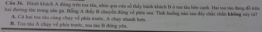 Hành khách A đứng trên toa tàu, nhìn qua cửa sổ thấy hành khách B ở toa tàu bên cạnh. Hai toa tàu đang đỗ trên
hai đường tàu trong sân ga. Bỗng A thấy B chuyển động về phía sau. Tình huống nào sau đây chắc chắn không xảy ra?
A. Cả hai toa tàu cùng chạy về phía trước, A chạy nhanh hơn.
B. Toa tàu A chạy về phía trước, toa tàu B đứng yên.