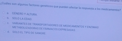 empo restante ' 
¿Cuáles son algunos factores genéticos que pueden afectar la respuesta a los medicamentos?
a. GENERO Y ALTURA.
b. SOLO LA EDAD.
c. VARIANTES DE TRANSPORTADORES DE MEDICAMENTOS Y ENZIMAS
METABOLIZADORAS DE FÁRMACOS EXPRESADAS.
d. SOLO EL TIPO DE SANGRE.