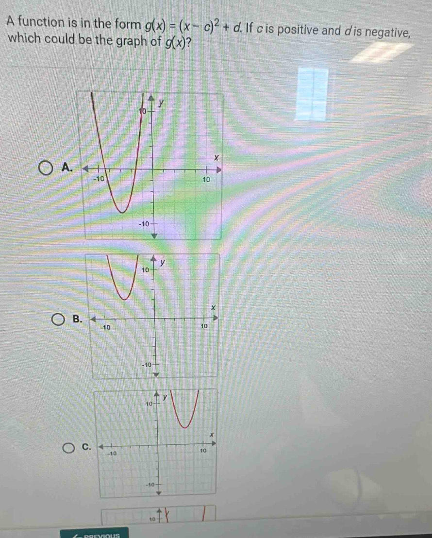 A function is in the form g(x)=(x-c)^2+d. If c is positive and dis negative, 
which could be the graph of g(x)
A 
B. 
C.
10