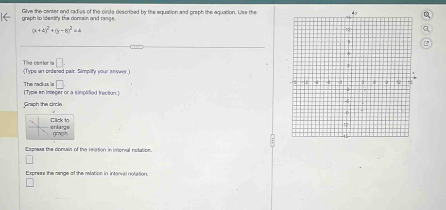 Give the center and radius of the circle described by the equation and graph the equation. Use the 
graph to identify the domain and range.
(x+4)^2+(y-6)^2=4
The center is □. 
(Type an ordered pair. Simplify your answer.) 
The radius is □. 
(Type an integer or a simplified fraction.) 
Graph the circle. 
Click to 
enlarge 
graph 
Express the domain of the relation in interval notation 
□ 
Express the range of the relation in interval notation.