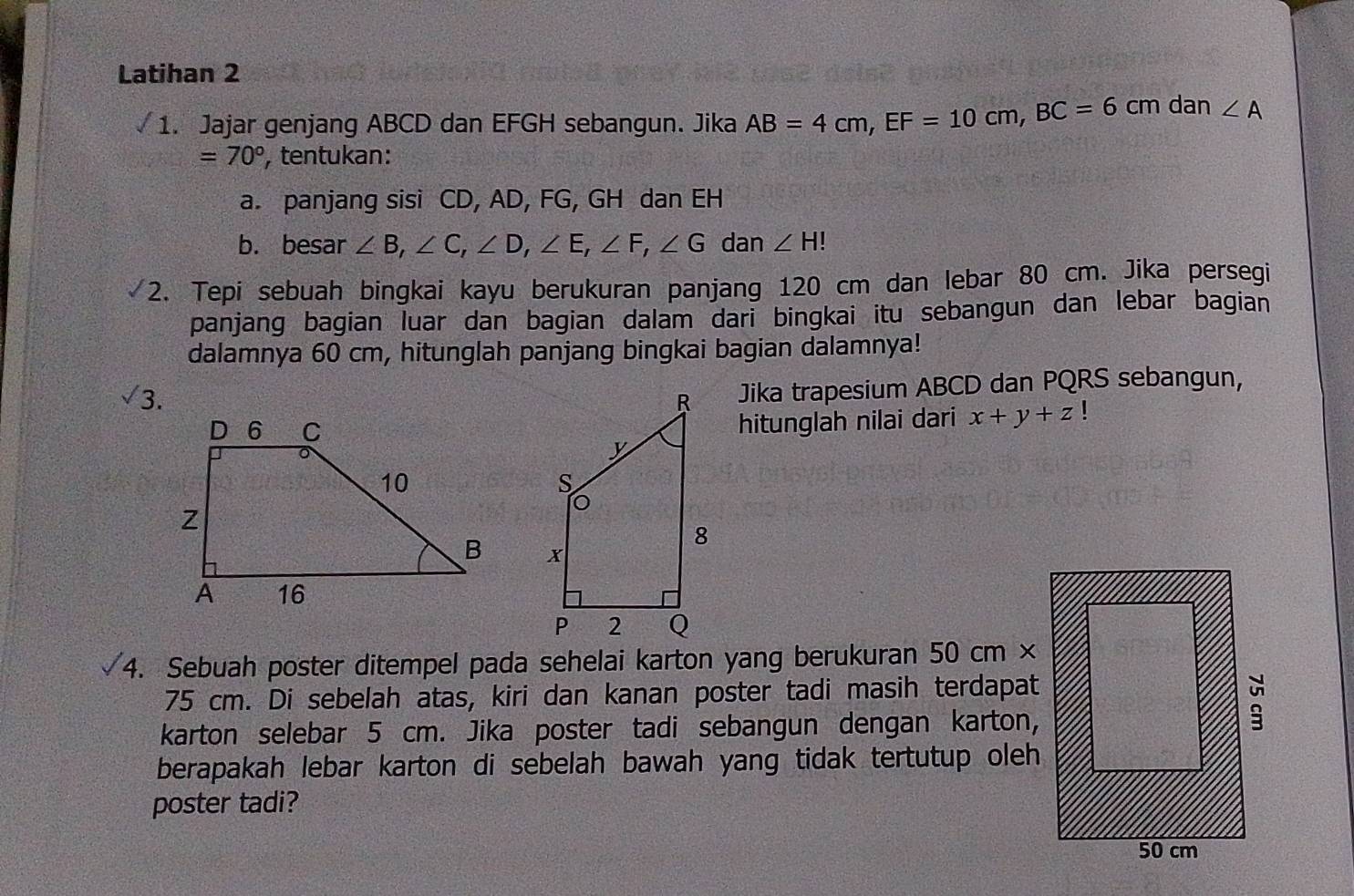 Latihan 2
1. Jajar genjang ABCD dan EFGH sebangun. Jika AB=4cm,EF=10cm,BC=6cm dan ∠ A
=70° , tentukan:
a. panjang sisi CD, AD, FG, GH dan EH
b. besar ∠ B,∠ C,∠ D,∠ E,∠ F,∠ G dan ∠ H
2. Tepi sebuah bingkai kayu berukuran panjang 120 cm dan lebar 80 cm. Jika persegi
panjang bagian luar dan bagian dalam dari bingkai itu sebangun dan lebar bagian
dalamnya 60 cm, hitunglah panjang bingkai bagian dalamnya!
surd 3.
Jika trapesium ABCD dan PQRS sebangun,
hitunglah nilai dari x+y+z!

4. Sebuah poster ditempel pada sehelai karton yang berukuran 50cm 1 
75 cm. Di sebelah atas, kiri dan kanan poster tadi masih terdapat
karton selebar 5 cm. Jika poster tadi sebangun dengan karton,
berapakah lebar karton di sebelah bawah yang tidak tertutup oleh
poster tadi?