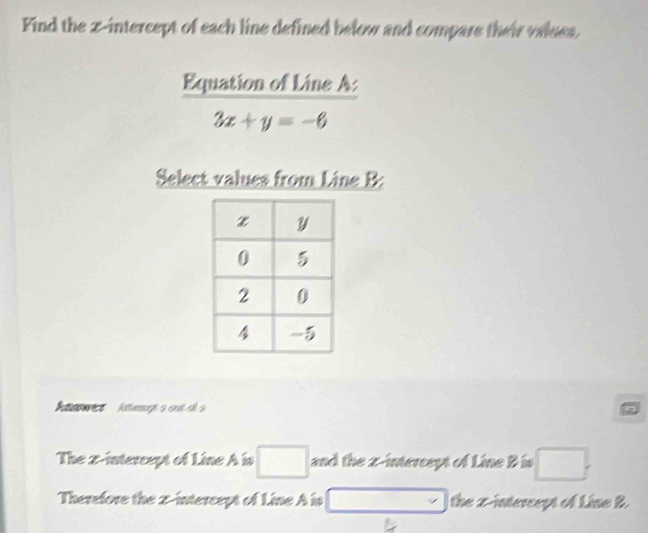 Find the z -intercept of each line defined below and compare their values, 
Equation of Line A :
3x+y=-6
Select values from Line B : 
awes kiemt a ost ch 2 
The x-intercept of Line A is □ and the z -intercept of Line B is □. 
Therefore the 2 -intercept of Line A is □ the x-intercept of Line B