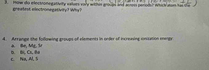 How do electronegativity values vary within groups and across periods? Which atom has the 
greatest electronegativity? Why? 
4. Arrange the following groups of elements in order of increasing ionization energy; 
a. Be, Mg, Sr
b. Bi, Cs, Ba
c. Na, Al, S