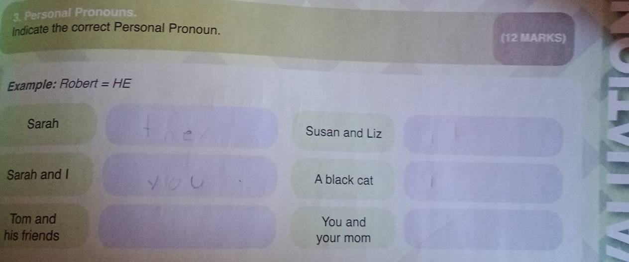 Personal Pronouns. 
Indicate the correct Personal Pronoun. 
(12 MARKS) 
Example: Robert =H E 
Sarah 
Susan and Liz 
Sarah and I A black cat 
Tom and You and 
his friends your mom