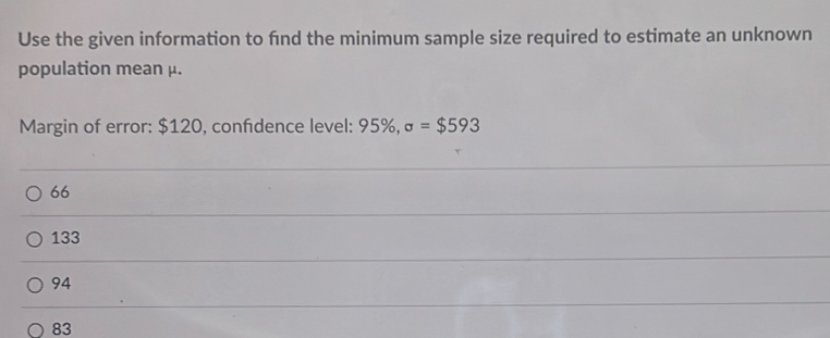 Use the given information to find the minimum sample size required to estimate an unknown
population mean μ.
Margin of error: $120, confidence level: 95% , sigma =$593
66
133
94
83