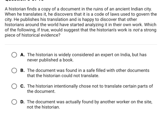 A historian finds a copy of a document in the ruins of an ancient Indian city.
When he translates it, he discovers that it is a code of laws used to govern the
city. He publishes his translation and is happy to discover that other
historians around the world have started analyzing it in their own work. Which
of the following, if true, would suggest that the historian's work is not a strong
piece of historical evidence?
A. The historian is widely considered an expert on India, but has
never published a book.
B. The document was found in a safe filled with other documents
that the historian could not translate.
C. The historian intentionally chose not to translate certain parts of
the document.
D. The document was actually found by another worker on the site,
not the historian.