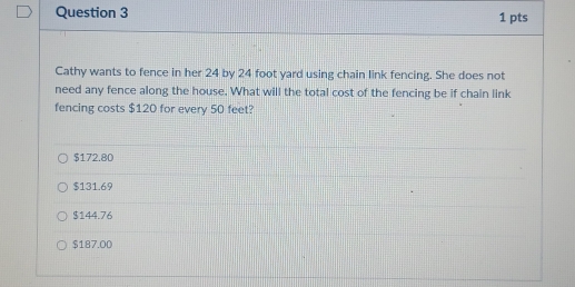 Cathy wants to fence in her 24 by 24 foot yard using chain link fencing. She does not
need any fence along the house. What will the total cost of the fencing be if chain link
fencing costs $120 for every 50 feet?
$172.80
$131.69
$144.76
$187.00