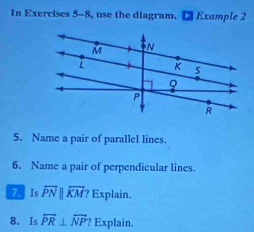 In Exercises 5-8, use the diagram. Example 2 
5. Name a pair of parallel lines. 
6. Name a pair of perpendicular lines. 
7. Is overleftrightarrow PNparallel overleftrightarrow KM ? Explain. 
8. Is overleftrightarrow PR⊥ overleftrightarrow NP ? Explain.