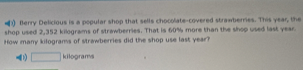 Berry Delicious is a popular shop that sells chocolate-covered strawberries. This year, the
shop used 2,352 kilograms of strawberries. That is 60% more than the shop used last year
How many kilograms of strawberries did the shop use last year?
D) □ kilog rams