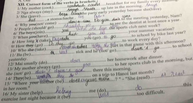 Correct form of the verbs in brackets 
1/ My mother (cook)... _...breakfast for my family every mo
2/ Nga always (stay)..... _ .... up late in the morning.
3/ She (leave)......... _ aw the party early yesterday because she(have)
..... ..a stomachache .
4/ Why you(not/ come) to the meeting yesterday, Nam?
5/ People (should/ go)._ _to see the dentist at least once a year.
6/ The boys(join)... the sports club next week?
8/ How long ) (take) y du (go).. x your summer vacation?
7/ When you(have).......
_
9/ How they (go) ...._ ___to work every day? to school by bike last year?
Sart in that game with this afternoon?
_to school
10/ Who she (take) 
1 1/ Ba (be)...._ sick and he (not/ go)
yesterday.
12/ Mai usually (do)_ _her homework after dinner.
to her sports club in the morning, but
13/ My mother always (gọ)_
she (not/ go).... there this morning.
14/ They(be)..... on a trip to Hanoi last month?_

15/ "Where your mother (be).... ..? " - "She (read). 
_thís
in her room."
_
16/ My sister (help) _me (do).
too difficult.
exercise last night because it (be)