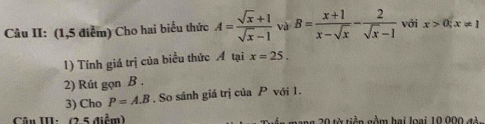 Câu II: (1,5 điểm) Cho hai biểu thức A= (sqrt(x)+1)/sqrt(x)-1  và B= (x+1)/x-sqrt(x) - 2/sqrt(x)-1  với x>0;x!= 1
1) Tính giá trị của biểu thức Á tại x=25. 
2) Rút gọn B. 
3) Cho P=A.B. So sánh giá trị của P với 1. 
Câu III: (2 5 điểm) mang 20 từ tiền gồm hai loại 10 000 đòn