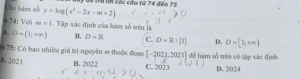 Tuuy dề trả lới các câu từ 74 đến 75
Cho hàm số y=log (x^2-2x-m+2)

u 74: Với m=1. Tập xác định của hàm số trên là
A. D=(1;+∈fty ) B. D=R C. D=R/ 1 D. D=[1;+∈fty )
du 75: Có bao nhiêu giá trị nguyên m thuộc đoạn [-2021;2021] để hàm số trên có tập xác định
A. 2021
B. 2022 C. 2023 D. 2024