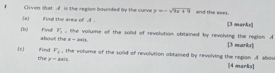 Given that A is the region bounded by the curve y=-sqrt(9x+9) and the axes. 
(a) Find the area of A. [3 marks] 
(b) Find V_1 , the volume of the solid of revolution obtained by revolving the region A
about the x - axis. [3 marks] 
(c) Find V_2 , the volume of the solid of revolution obtained by revolving the region A abou 
the y - axis. [4 marks]