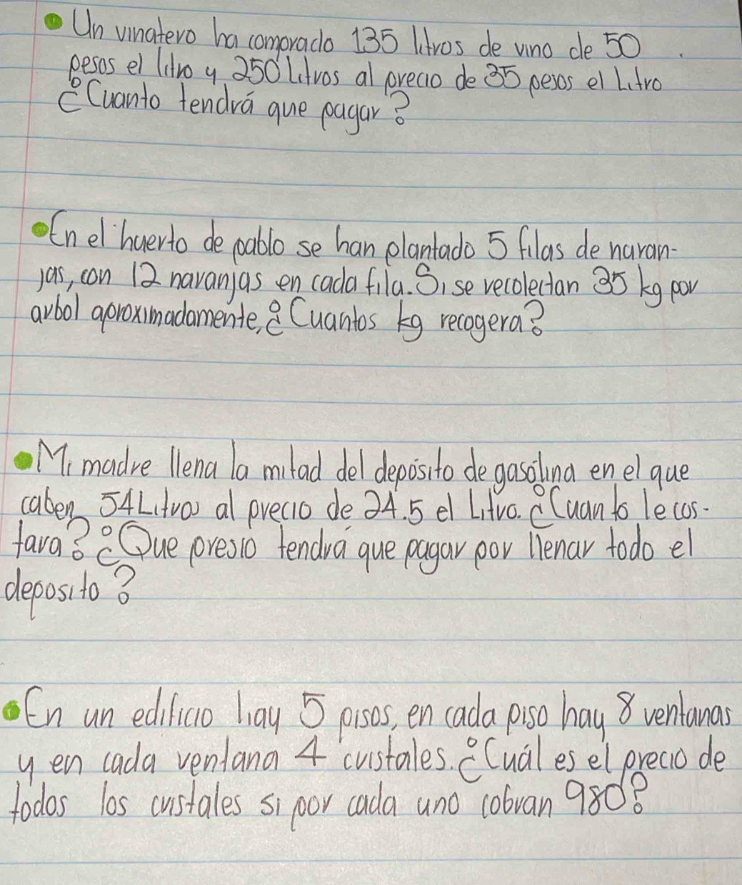 Un vinatero ha comprado 135 Htros de uno de 50
pesos el (iro y 250 Litvos al preaio de 35 pess el L.tro 
CCuanto tendra que pagar? 
Enel huerto de poablo se han plantado 5 filas de narain 
yas, con 12 navan as en cada fila. Sise recolectan 35 kg pov 
avbol aproximadamente, 8 Cuantos Eg recogera? 
M, madre llena la milad del depoisito de gasolna enel que 
caben 54L,tro) al precio de 34. 5 el Litvo. CCuan to lecos. 
fava3 COue oresio tendra que pagar por llenar todo el 
deposito B 
En un edilicio liay 5 posos, en cada poso hay8 venlanas 
yen cada ventana 4 custales. ^circ C Cuales el preaio de 
todas los custales sipoor cada ano c0bran 9808