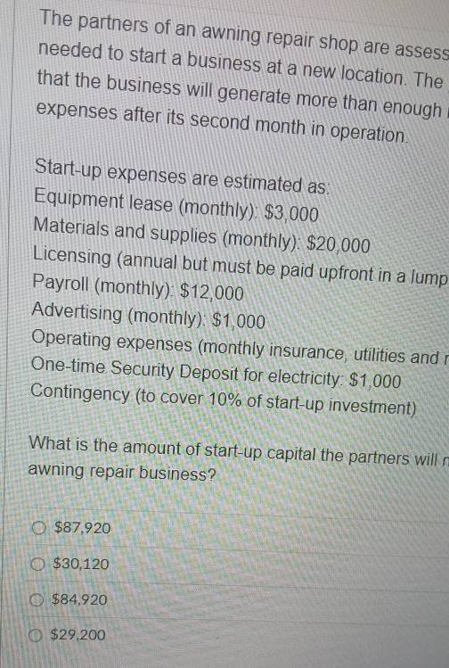 The partners of an awning repair shop are assess
needed to start a business at a new location. The
that the business will generate more than enough
expenses after its second month in operation.
Start-up expenses are estimated as:
Equipment lease (monthly): $3,000
Materials and supplies (monthly): $20,000
Licensing (annual but must be paid upfront in a lump
Payroll (monthly): $12,000
Advertising (monthly): $1,000
Operating expenses (monthly insurance, utilities and r
One-time Security Deposit for electricity: $1,000
Contingency (to cover 10% of start-up investment)
What is the amount of start-up capital the partners will r
awning repair business?
$87,920
$30,120
$84,920
$29,200