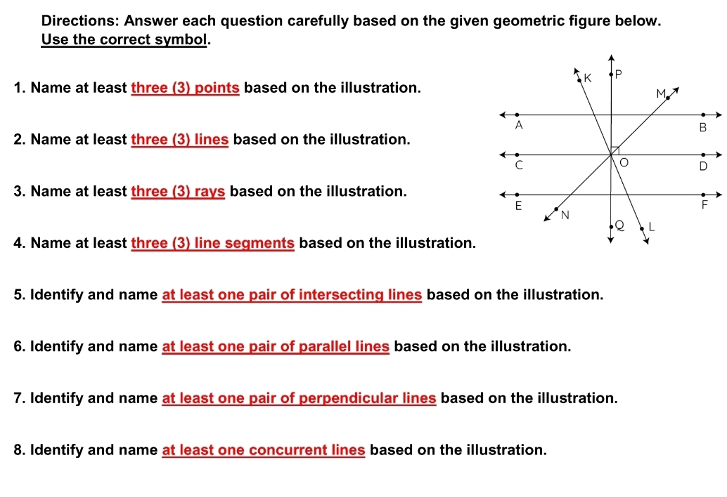 Directions: Answer each question carefully based on the given geometric figure below. 
Use the correct symbol. 
1. Name at least three (3) points based on the illustration. 
2. Name at least three (3) lines based on the illustration. 
3. Name at least three (3) rays based on the illustration. 
4. Name at least three (3) line segments based on the illustration. 
5. Identify and name at least one pair of intersecting lines based on the illustration. 
6. Identify and name at least one pair of parallel lines based on the illustration. 
7. Identify and name at least one pair of perpendicular lines based on the illustration. 
8. Identify and name at least one concurrent lines based on the illustration.