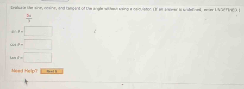 Evaluate the sine, cosine, and tangent of the angle without using a calculator. (If an answer is undefined, enter UNDEFINED.)
 5π /3 
sin θ =□
cos θ =□
tan θ =□
Need Help? Read II