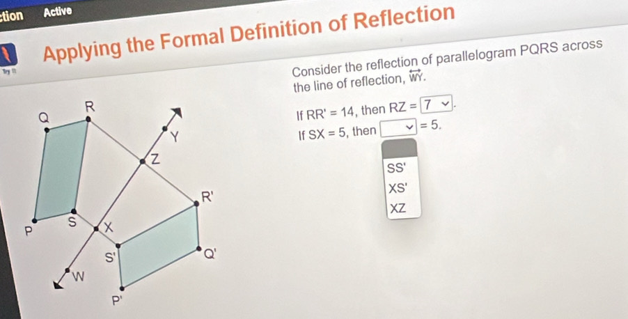 tion Active
Applying the Formal Definition of Reflection
Try !''
Consider the reflection of parallelogram PQRS across
the line of reflection, overleftrightarrow WY.
If RR'=14 , then RZ=7
If SX=5 , then v=5.
SS'
XS'
XZ