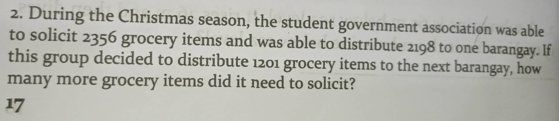 During the Christmas season, the student government association was able 
to solicit 2356 grocery items and was able to distribute 2198 to one barangay. If 
this group decided to distribute 1201 grocery items to the next barangay, how 
many more grocery items did it need to solicit? 
17