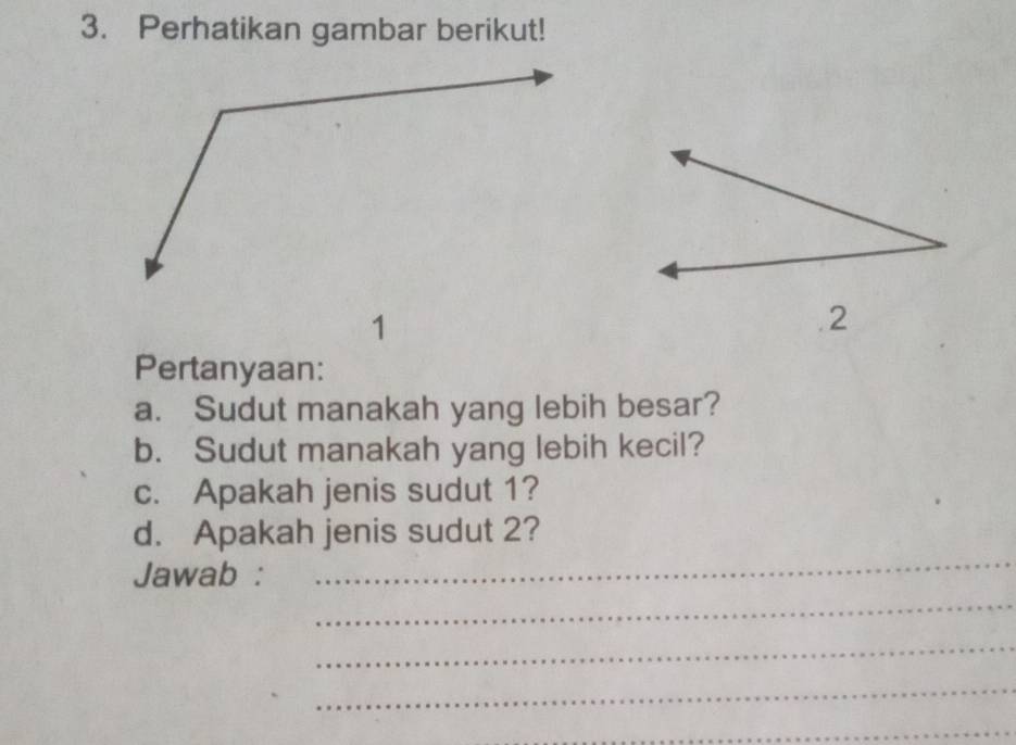 Perhatikan gambar berikut! 
Pertanyaan: 
a. Sudut manakah yang lebih besar? 
b. Sudut manakah yang lebih kecil? 
c. Apakah jenis sudut 1? 
_ 
d. Apakah jenis sudut 2? 
_ 
Jawab : 
_ 
_ 
_