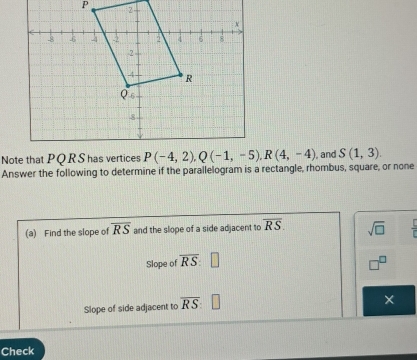 Answer the following to determine if the parallelogram is a rectangle, rhombus, square, or none  , and S(1,3).
(a) Find the slope of overline RS and the slope of a side adjacent to overline RS. sqrt(□ )  C/6 
Slope of overline RS
Slope of side adjacent to overline RS
Check