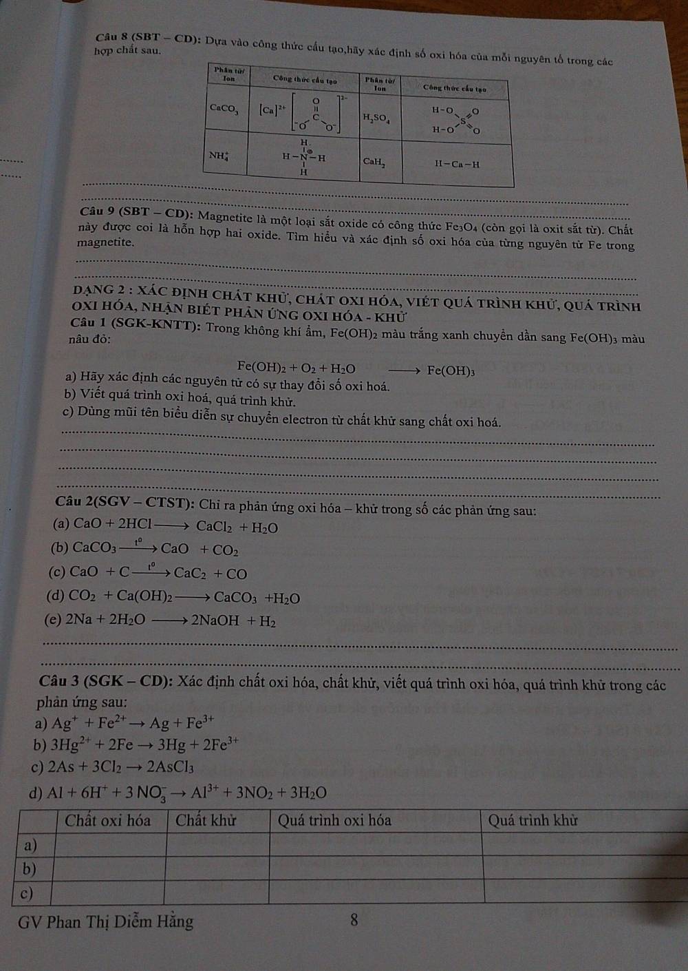 (SBT - CD): Dựa vào công thức cấu tạo,hãy xác định số oxi hóa cên tố trong các
hợp chất sau.
_
Câu 9 (SBT - CD): Magnetite là một loại sắt oxide có công thức Fe₃O4 (còn gọi là oxit sắt từ). Chất
này được coi là hỗn hợp hai oxide. Tìm hiểu và xác định số oxi hóa của từng nguyên từ Fe trong
magnetite.
_
_
dạng 2 : xác định chát khử, chát oxi hóa, viét quá trình khử, quá trình
0xi hỏa, nhận biét phản ứng 0xI hóa - khử
Câu 1 (SGK-KNTT): Trong không khí ẩm, Fe(OH)2 màu trắng xanh chuyền dần sang
nâu đỏ: Fe(OH) )3 màu
Fe(OH)_2+O_2+H_2O
Fe(OH)_3
a) Hãy xác định các nguyên tử có sự thay đổi số oxi hoá.
b) Viết quá trình oxi hoá, quá trình khử.
_
c) Dùng mũi tên biểu diễn sự chuyển electron từ chất khữ sang chất oxi hoá.
_
_
_
_
Câu 2(SGV-CTST) 0: Chỉ ra phản ứng oxi hóa - khử trong số các phản ứng sau:
(a) CaO+2HClto CaCl_2+H_2O
(b) CaCO_3xrightarrow t^0CaO+CO_2
(c) CaO+Cxrightarrow l^0CaC_2+CO
(d) CO_2+Ca(OH)_2to CaCO_3+H_2O
(e) 2Na+2H_2Oto 2NaOH+H_2
_
_
_
_
_
_
_
Câu 3(SGK-CD) : Xác định chất oxi hóa, chất khử, viết quá trình oxi hóa, quá trình khử trong các
phản ứng sau:
a) Ag^++Fe^(2+)to Ag+Fe^(3+)
b) 3Hg^(2+)+2Feto 3Hg+2Fe^(3+)
c) 2As+3Cl_2to 2AsCl_3
d) Al+6H^++3NO_3^(-to Al^3+)+3NO_2+3H_2O
GV Phan Thị Diễm Hằng 8