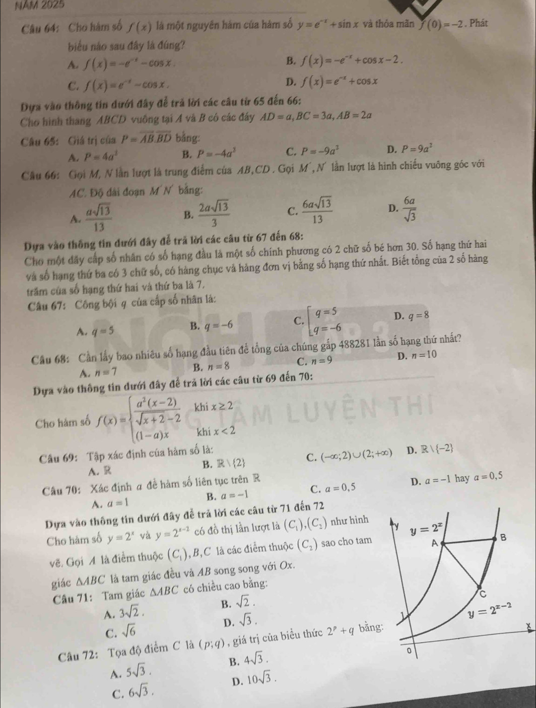 NÄM 2025
Câu 64: Cho hàm số f(x) là một nguyên hám của hàm số y=e^(-x)+sin x và thỏa mãn f(0)=-2 : . Phát
biểu nào sau đây là đúng?
A f(x)=-e^(-x)-cos x.
B. f(x)=-e^(-x)+cos x-2.
C. f(x)=e^(-x)-cos x.
D. f(x)=e^(-x)+cos x
Dựa vào thông tin đưới đây để trả lời các câu từ 65 đến 66:
Cho hình thang ABCD vuông tại A và B có các đây AD=a,BC=3a,AB=2a
Câu 65: Giá trị của P=overline AB.overline BD bằng:
A. P=4a^2 B. P=-4a^2 C. P=-9a^2 D. P=9a^2
Câu 66: Gọi M, N lần lượt là trung điểm của AB,CD. Gọi M´, N lần lượt là hình chiếu vuông góc với
AC. Độ đài đoạn M N bằng:
A.  asqrt(13)/13 
B.  2asqrt(13)/3   6asqrt(13)/13  D.  6a/sqrt(3) 
C.
Dựa vào thống tin dưới đây để trã lời các câu từ 67 đến 68:
Cho một đãy cấp số nhân có số hạng đầu là một số chính phương có 2 chữ số bé hơn 30. Số hạng thứ hai
và số hạng thứ ba có 3 chữ số, có hàng chục và hàng đơn vị bằng số hạng thứ nhất. Biết tổng của 2 số hàng
trăm của số hạng thứ hai và thứ ba là 7.
Câu 67: Công bội q của cấp số nhân là:
C. beginarrayl q=5 q=-6endarray. D. q=8
A. q=5
B. q=-6
Câu 68: Cần lấy bao nhiêu số hạng đầu tiên để tổng của chúng gấp 488281 lần số hạng thứ nhất?
A. n=7
B. n=8 C. n=9 D. n=10
Dựa vào thông tin dưới đây để trả lời các câu từ 69 đến 70:
Cho hàm số f(x)=beginarrayl  (a^2(x-2))/sqrt(x+2)-2  (1-a)xendarray. khi x≥ 2
khi x<2</tex>
Câu 69: Tập xác định của hàm số là:
B. R/ 2
C. (-∈fty ;2)∪ (2;+∈fty ) D. R/ -2
A. R
C. a=0,5 D. a=-1 hay a=0,5
Câu 70: Xác định a đề hàm số liên tục trên R
A. a=1
B. a=-1
Dựa vào thông tin dưới đây để trả lời các câu từ 71 đến 72
Cho hàm số y=2^x và y=2^(x-2) có đồ thị lần lượt là (C_1),(C_2) như hình 
vẽ. Gọi A là điểm thuộc (C_1) ,B,C là các điểm thuộc (C_2) sao cho tam
giác △ ABC là tam giác đều và AB song song với Ox.
Câu 71: Tam giác △ ABC có chiều cao bằng:
B. sqrt(2).
A. 3sqrt(2).
D. sqrt(3).
C. sqrt(6)
Câu 72: Tọa độ điểm C là (p;q) , giá trị của biều thức 2^p+q bằng
B. 4sqrt(3).
A. 5sqrt(3).
D. 10sqrt(3).
C. 6sqrt(3).