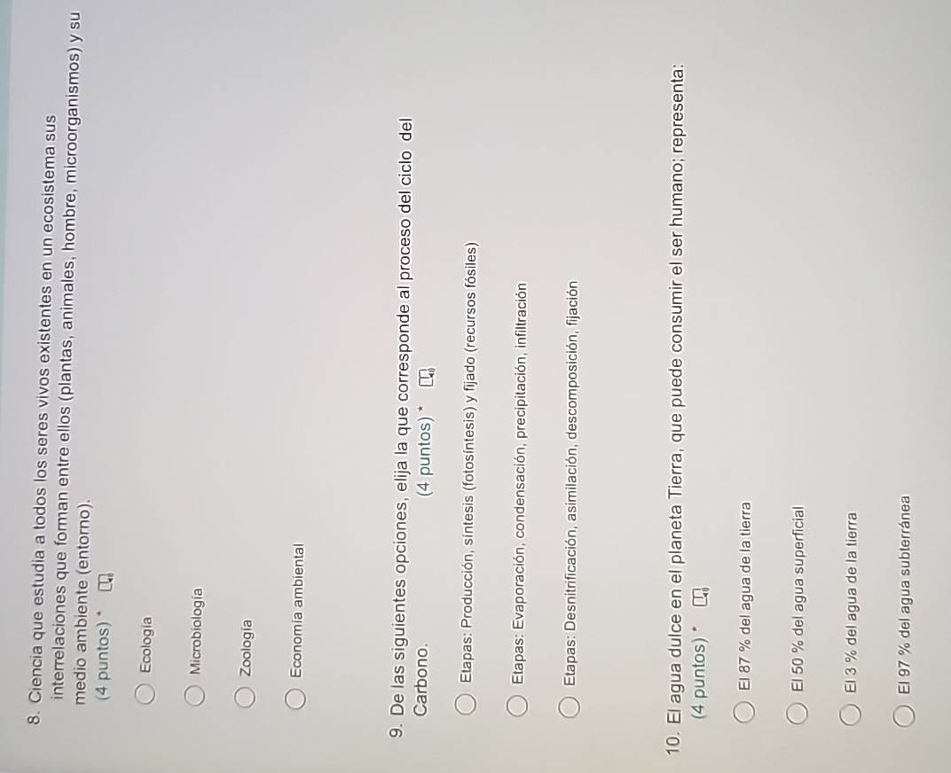 Ciencia que estudia a todos los seres vivos existentes en un ecosistema sus
interrelaciones que forman entre ellos (plantas, animales, hombre, microorganismos) y su
medio ambiente (entorno).
(4 puntos) *
Ecología
Microbiología
Zoología
Economia ambiental
9. De las siguientes opciones, elija la que corresponde al proceso del ciclo del
Carbono. (4 puntos) *
Etapas: Producción, síntesis (fotosíntesis) y fijado (recursos fósiles)
* Etapas: Evaporación, condensación, precipitación, infiltración
* Etapas: Desnitrificación, asimilación, descomposición, fijación
10. El agua dulce en el planeta Tierra, que puede consumir el ser humano; representa:
(4 puntos) *
El 87 % del agua de la tierra
El 50 % del agua superficial
El 3 % del agua de la tierra
El 97 % del agua subterránea