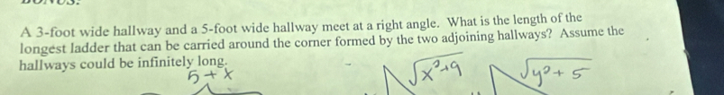 A 3-foot wide hallway and a 5-foot wide hallway meet at a right angle. What is the length of the 
longest ladder that can be carried around the corner formed by the two adjoining hallways? Assume the 
hallways could be infinitely long.