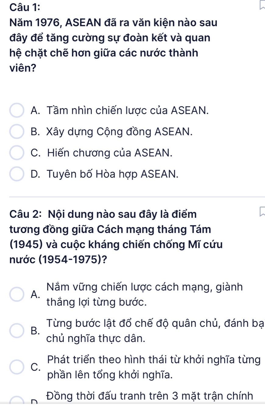 Năm 1976, ASEAN đã ra văn kiện nào sau
đây để tăng cường sự đoàn kết và quan
hệ chặt chẽ hơn giữa các nước thành
viên?
A. Tầm nhìn chiến lược của ASEAN.
B. Xây dựng Cộng đồng ASEAN.
C. Hiến chương của ASEAN.
D. Tuyên bố Hòa hợp ASEAN.
Câu 2: Nội dung nào sau đây là điểm
tương đồng giữa Cách mạng tháng Tám
(1945) và cuộc kháng chiến chống Mĩ cứu
nước (1954-1975)?
Nắm vững chiến lược cách mạng, giành
A.
thắng lợi từng bước.
Từng bước lật đổ chế độ quân chủ, đánh bạ
B.
chủ nghĩa thực dân.
Phát triển theo hình thái từ khởi nghĩa từng
C.
phần lên tổng khởi nghĩa.
Đồng thời đấu tranh trên 3 mặt trận chính