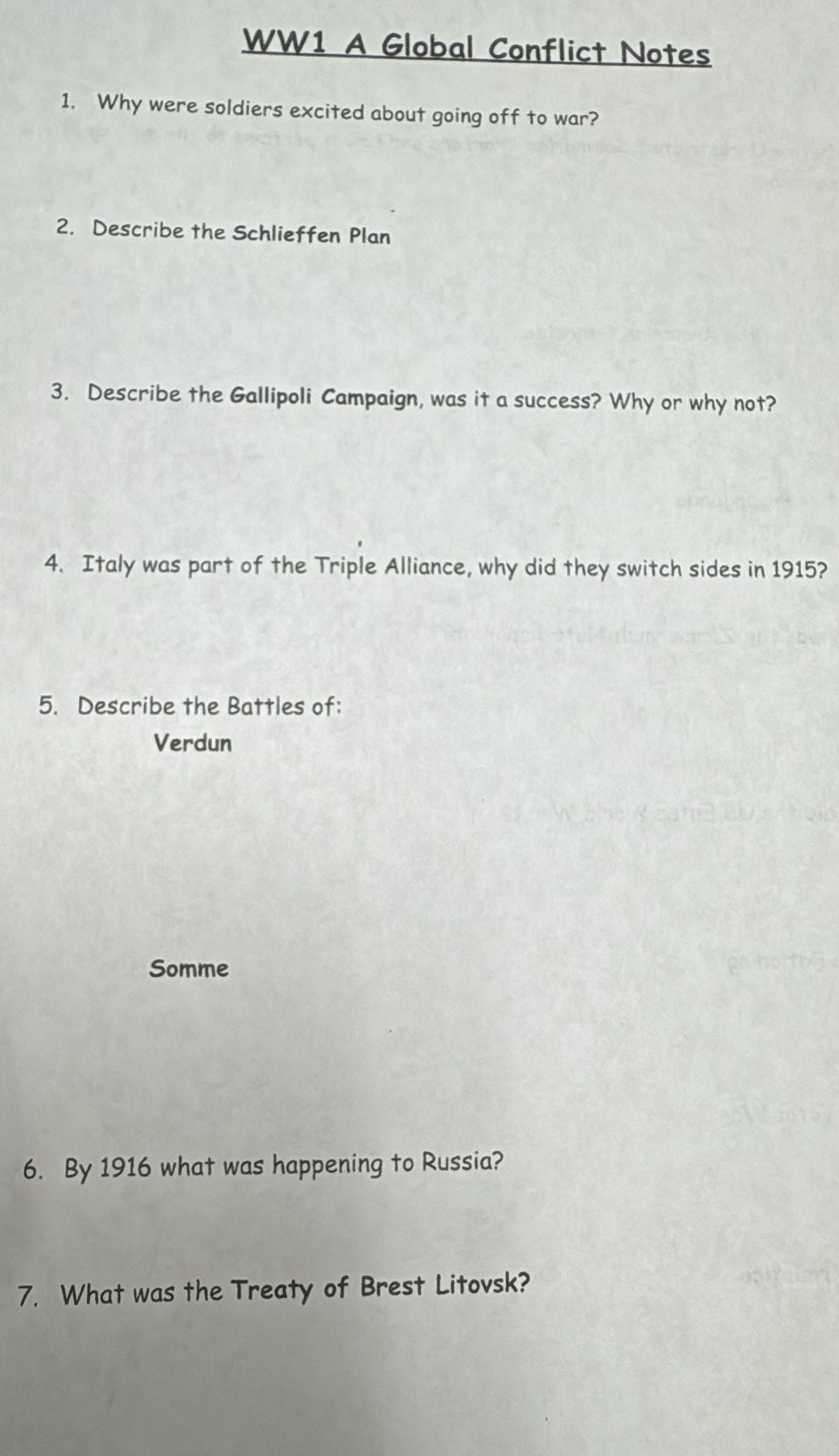 WW1 A Global Conflict Notes
1. Why were soldiers excited about going off to war?
2. Describe the Schlieffen Plan
3. Describe the Gallipoli Campaign, was it a success? Why or why not?
4. Italy was part of the Triple Alliance, why did they switch sides in 1915?
5. Describe the Battles of:
Verdun
Somme
6. By 1916 what was happening to Russia?
7. What was the Treaty of Brest Litovsk?