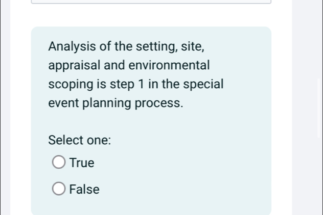 Analysis of the setting, site,
appraisal and environmental
scoping is step 1 in the special
event planning process.
Select one:
True
False