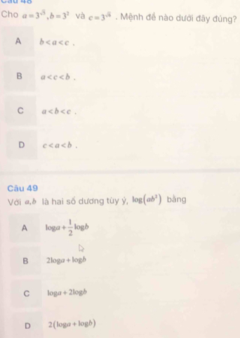 Cau 40
Cho a=3^(sqrt(3)), b=3^2 và c=3^(sqrt(6)). Mệnh để nào dưới đây đủng?
A b.
B a .
C a.
D c. 
Câu 49
Với «,☝ là hai số dương tùy ý, log (ab^2) bằng
A log a+ 1/2 log b
B 2log a+log b
C log a+2log b
D 2(log a+log b)