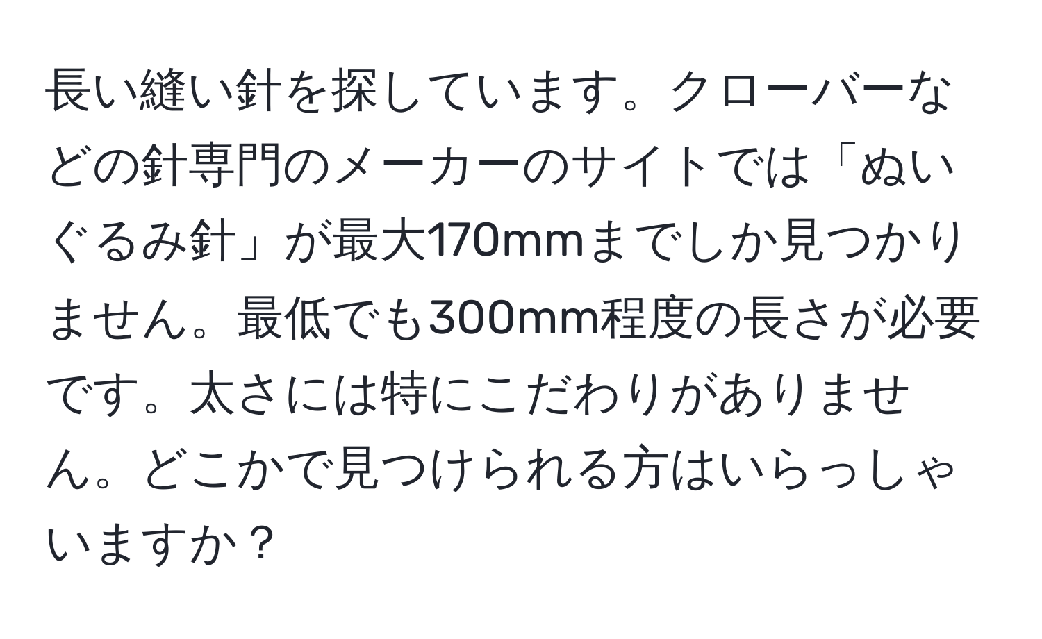 長い縫い針を探しています。クローバーなどの針専門のメーカーのサイトでは「ぬいぐるみ針」が最大170mmまでしか見つかりません。最低でも300mm程度の長さが必要です。太さには特にこだわりがありません。どこかで見つけられる方はいらっしゃいますか？