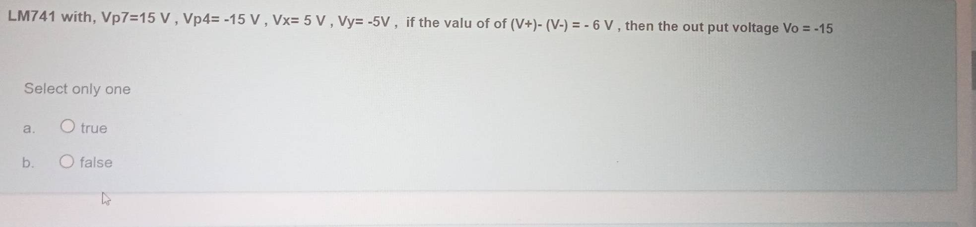 LM741 with, V Vp7=15V, Vp4=-15V, Vx=5V, Vy=-5V , if the valu of of (V+)-(V-)=-6V , then the out put voltage Vo=-15
Select only one
a. true
b. false