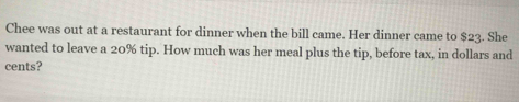 Chee was out at a restaurant for dinner when the bill came. Her dinner came to $23. She 
wanted to leave a 20% tip. How much was her meal plus the tip, before tax, in dollars and 
cents?