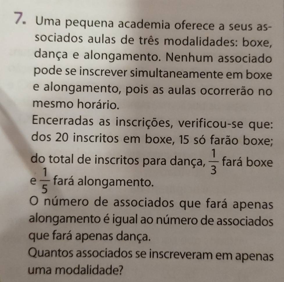 Uma pequena academia oferece a seus as- 
sociados aulas de três modalidades: boxe, 
dança e alongamento. Nenhum associado 
pode se inscrever simultaneamente em boxe 
e alongamento, pois as aulas ocorrerão no 
mesmo horário. 
Encerradas as inscrições, verificou-se que: 
dos 20 inscritos em boxe, 15 só farão boxe; 
do total de inscritos para dança,  1/3  fará boxe 
e  1/5  fará alongamento. 
O número de associados que fará apenas 
alongamento é igual ao número de associados 
que fará apenas dança. 
Quantos associados se inscreveram em apenas 
uma modalidade?