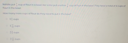 Natalie put  1/3  cup of flour in a bowl. Her sister put another  3/4  cup of flour in the bowl They need a total of 4 cups of
flour in the bowl
How many more cups of flour do they need to put in the bowl?
1 4/7 oups
1 11/12 cups
2 4/7 cups
2 11/12 oups