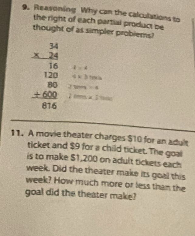 Reasoning Why can the calculations to 
the right of each partial product be 
thought of as simpler problems?
beginarrayr 34 * 24 hline 180 120 +600 hline 816endarray 4* 3the
4>4
tan =4
2 éers x:100
_ 
_ 
11. A movie theater charges $10 for an adult 
ticket and $9 for a child ticket. The goal 
is to make $1,200 on adult tickets each 
week. Did the theater make its goal this
week? How much more or less than the 
goal did the theater make?