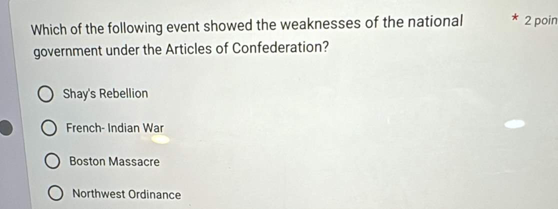 Which of the following event showed the weaknesses of the national 2 poin
government under the Articles of Confederation?
Shay's Rebellion
French- Indian War
Boston Massacre
Northwest Ordinance