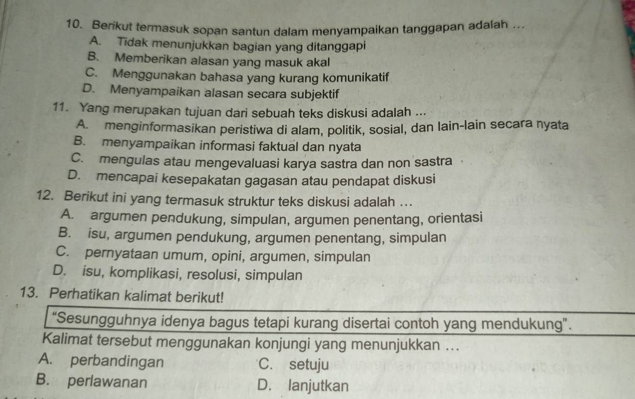 Berikut termasuk sopan santun dalam menyampaikan tanggapan adalah .
A. Tidak menunjukkan bagian yang ditanggapi
B. Memberikan alasan yang masuk akal
C. Menggunakan bahasa yang kurang komunikatif
D. Menyampaikan alasan secara subjektif
11. Yang merupakan tujuan dari sebuah teks diskusi adalah ...
A. menginformasikan peristiwa di alam, politik, sosial, dan lain-lain secara nyata
B. menyampaikan informasi faktual dan nyata
C. mengulas atau mengevaluasi karya sastra dan non sastra
D. mencapai kesepakatan gagasan atau pendapat diskusi
12. Berikut ini yang termasuk struktur teks diskusi adalah …
A. argumen pendukung, simpulan, argumen penentang, orientasi
B. isu, argumen pendukung, argumen penentang, simpulan
C. pernyataan umum, opini, argumen, simpulan
D. isu, komplikasi, resolusi, simpulan
13. Perhatikan kalimat berikut!
“Sesungguhnya idenya bagus tetapi kurang disertai contoh yang mendukung”.
Kalimat tersebut menggunakan konjungi yang menunjukkan ...
A. perbandingan C. setuju
B. perlawanan D. lanjutkan