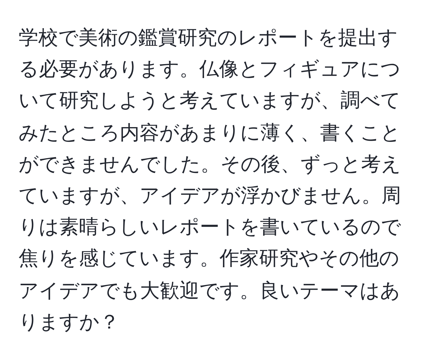 学校で美術の鑑賞研究のレポートを提出する必要があります。仏像とフィギュアについて研究しようと考えていますが、調べてみたところ内容があまりに薄く、書くことができませんでした。その後、ずっと考えていますが、アイデアが浮かびません。周りは素晴らしいレポートを書いているので焦りを感じています。作家研究やその他のアイデアでも大歓迎です。良いテーマはありますか？