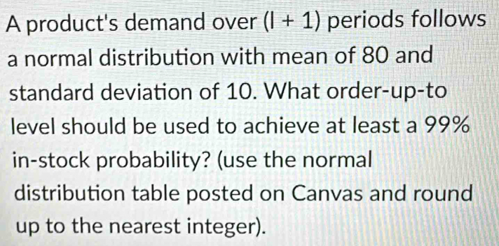 A product's demand over (l+1) periods follows 
a normal distribution with mean of 80 and 
standard deviation of 10. What order-up-to 
level should be used to achieve at least a 99%
in-stock probability? (use the normal 
distribution table posted on Canvas and round 
up to the nearest integer).