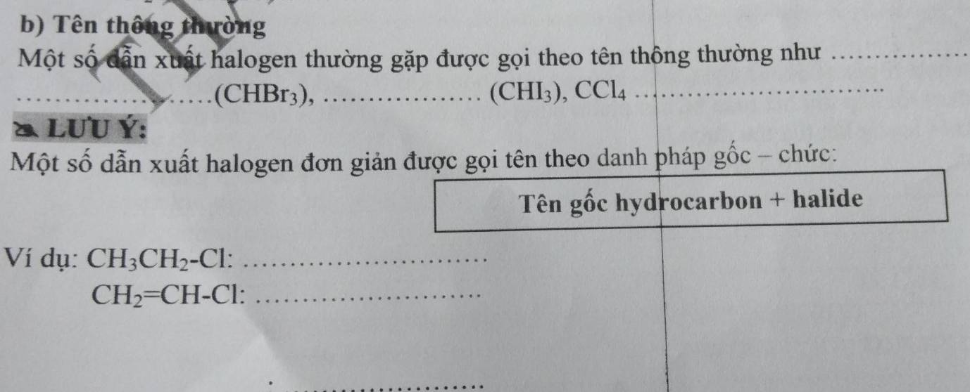 Tên thông thường 
Một số dẫn xuất halogen thường gặp được gọi theo tên thông thường như_ 
_(CHBr3), ………_ (CHI_3), CCl_4 _ 
& LUU Ý: 
Một số dẫn xuất halogen đơn giản được gọi tên theo danh pháp gốc - chức: 
Tên gốc hydrocarbon + halide 
Ví dụ: CH_3CH_2-Cl : _
CH_2=CH-Cl : _