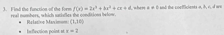 Find the function of the form f(x)=2x^3+bx^2+cx+d , where a!= 0 and the coefficients a, b, c, d are 
real numbers, which satisfies the conditions below. 
Relative Maximum: (1,10)
Inflection point at x=2