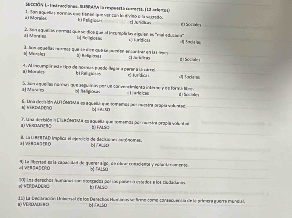 SECCIÓN I.- Instrucciones: SUBRAYA la respuesta correcta. (12 aciertos)
1. Son aquellas normas que tienen que ver con lo divino o lo sagrado.
a) Morales b) Religiosas c) Jurídicas d) Sociales
2. Son aquellas normas que se dice que al incumplirlas alguien es “mal educado”
a) Morales b) Religiosas c) Jurídicas d) Sociales
3. Son aquellas normas que se dice que se pueden encontrar en las leyes.
a) Morales b) Religiosas c) Jurídicas d) Sociales
4. Al incumplir este tipo de normas puedo llegar a parar a la cárcel.
a) Morales b) Religiosas c) Jurídicas d) Sociales
5. Son aquellas normas que seguimos por un convencimiento interno y de forma libre.
a) Morales b) Religiosas c) Jurídicas d) Sociales
6. Una decisión AUTÓNOMA es aquella que tomamos por nuestra propia voluntad.
a) VERDADERO b) FALSO
7. Una decisión HETERÓNOMA es aquella que tomamos por nuestra propia voluntad.
a) VERDADERO b) FALSO
8. La LIBERTAD implica el ejercicio de decisiones autónomas.
a) VERDADERO b) FALSO
9) La libertad es la capacidad de querer algo, de obrar consciente y voluntariamente.
a) VERDADERO b) FALSO
10) Los derechos humanos son otorgados por los países o estados a los ciudadanos.
a) VERDADERO b) FALSO
11) La Declaración Universal de los Derechos Humanos se firmo como consecuencia de la primera guerra mundial.
a) VERDADERO b) FALSO