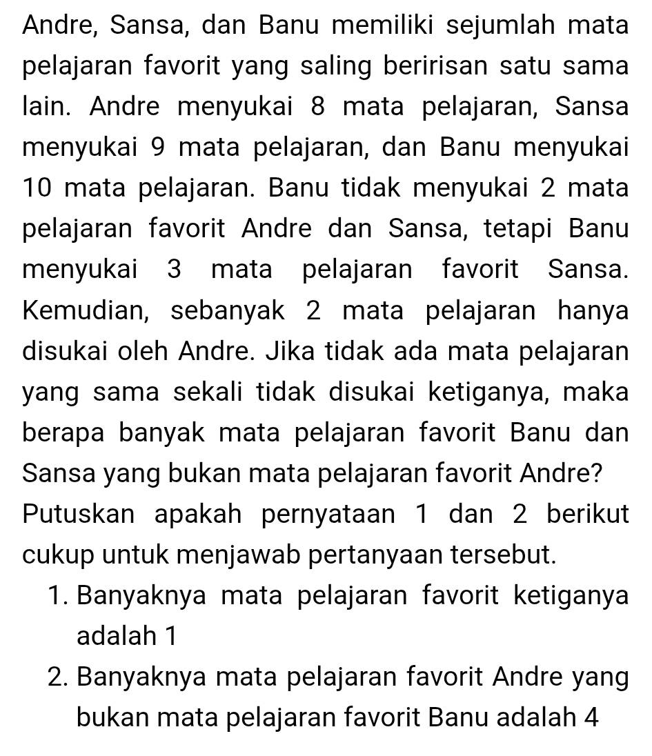 Andre, Sansa, dan Banu memiliki sejumlah mata 
pelajaran favorit yang saling beririsan satu sama 
lain. Andre menyukai 8 mata pelajaran, Sansa 
menyukai 9 mata pelajaran, dan Banu menyukai
10 mata pelajaran. Banu tidak menyukai 2 mata 
pelajaran favorit Andre dan Sansa, tetapi Banu 
menyukai 3 mata pelajaran favorit Sansa. 
Kemudian, sebanyak 2 mata pelajaran hanya 
disukai oleh Andre. Jika tidak ada mata pelajaran 
yang sama sekali tidak disukai ketiganya, maka 
berapa banyak mata pelajaran favorit Banu dan 
Sansa yang bukan mata pelajaran favorit Andre? 
Putuskan apakah pernyataan 1 dan 2 berikut 
cukup untuk menjawab pertanyaan tersebut. 
1. Banyaknya mata pelajaran favorit ketiganya 
adalah 1
2. Banyaknya mata pelajaran favorit Andre yang 
bukan mata pelajaran favorit Banu adalah 4