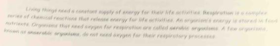 Living things need a constant supply of energy for their life activities. Respiration is a complee 
series of chemical reactions that release energy for life activities. An organism's energy is stored in foad 
nutrients, Organisms that need axygen for respiration are called aerable arganisms. A few organisms, 
known as anaerable organisms, do not need axygen for their respiratory processes.