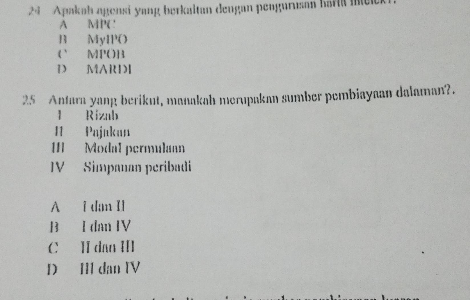 Apakah agensi yang berkaitan dengan pengurusan bartä Intele
A MPC
B MyIPO
( MPOB
D MARDI
25 Antara yang berikut, manakah merupakan sumber pembiayaan dalaman?.
I Rizab
I1 Pajukun
II Modal permulann
V Simpanan peribadi
A I dan Il
B I dan IV
C II dan III
D II dan IV